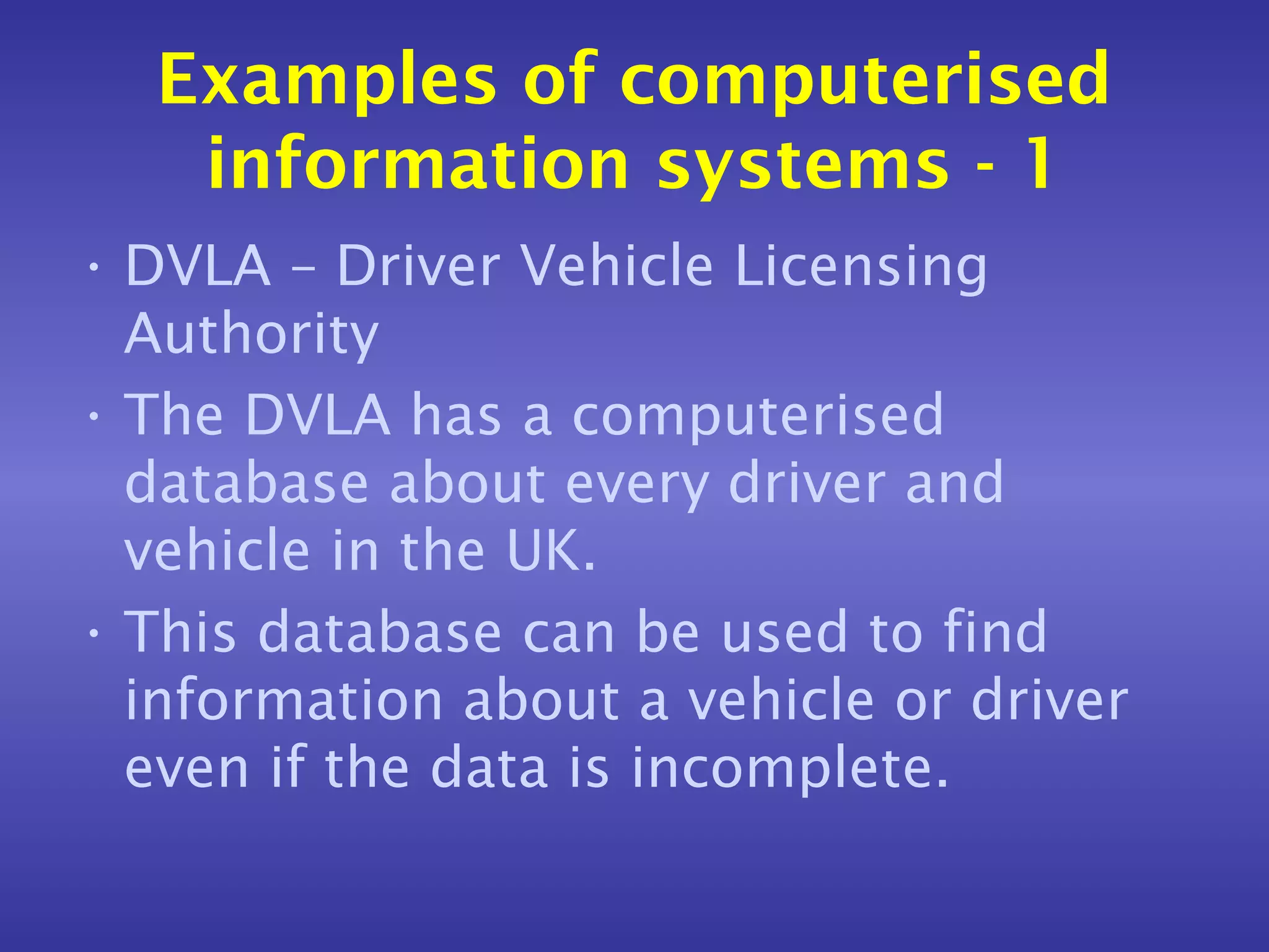 Examples of computerised
   information systems - 1
• DVLA – Driver Vehicle Licensing
  Authority
• The DVLA has a computerised
  database about every driver and
  vehicle in the UK.
• This database can be used to find
  information about a vehicle or driver
  even if the data is incomplete.
 