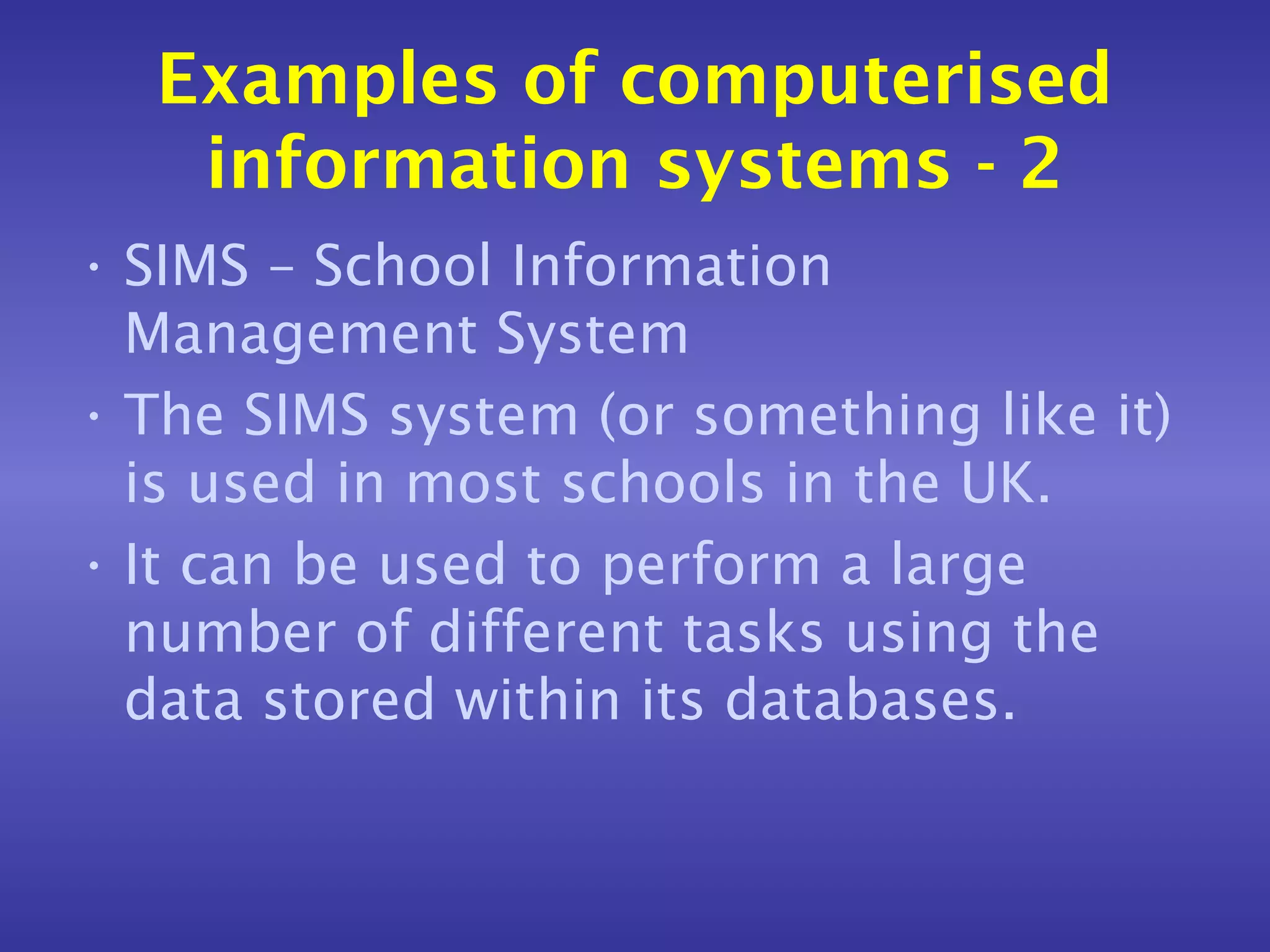 Examples of computerised
   information systems - 2
• SIMS – School Information
  Management System
• The SIMS system (or something like it)
  is used in most schools in the UK.
• It can be used to perform a large
  number of different tasks using the
  data stored within its databases.
 