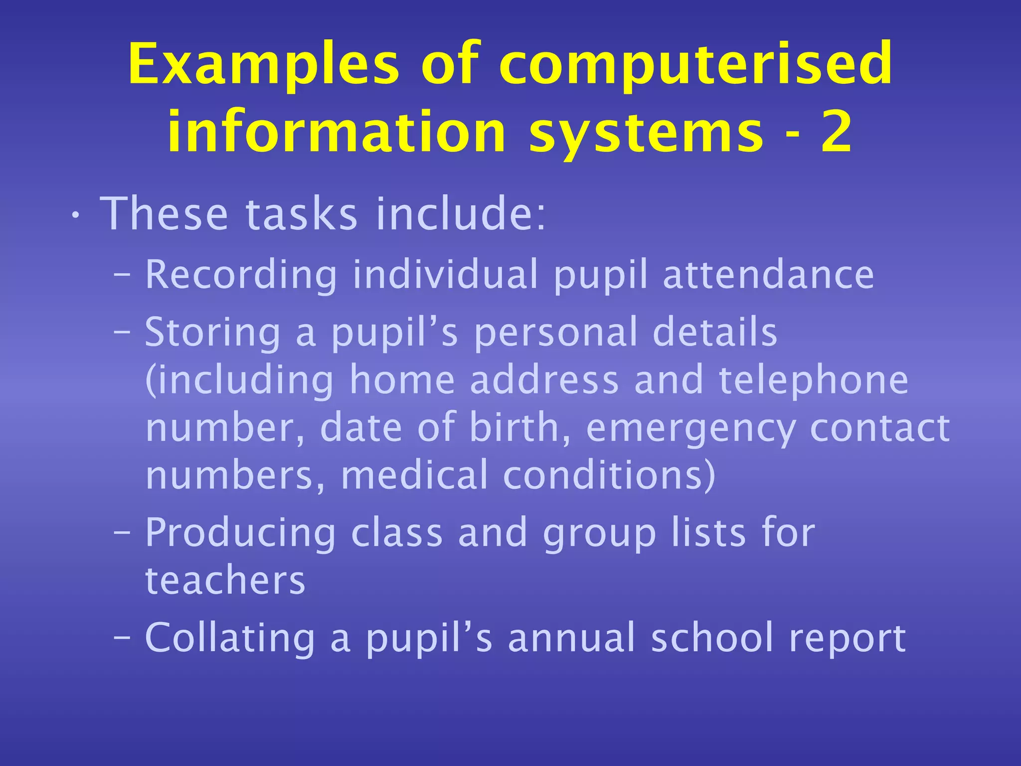 Examples of computerised
   information systems - 2
• These tasks include:
  – Recording individual pupil attendance
  – Storing a pupil’s personal details
    (including home address and telephone
    number, date of birth, emergency contact
    numbers, medical conditions)
  – Producing class and group lists for
    teachers
  – Collating a pupil’s annual school report
 