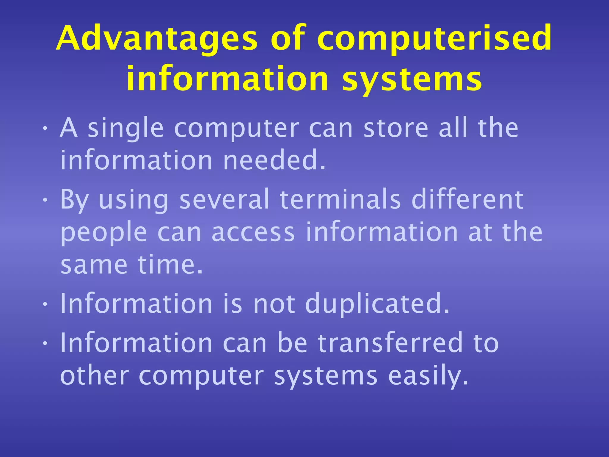 Advantages of computerised
    information systems
• A single computer can store all the
  information needed.
• By using several terminals different
  people can access information at the
  same time.
• Information is not duplicated.
• Information can be transferred to
  other computer systems easily.
 