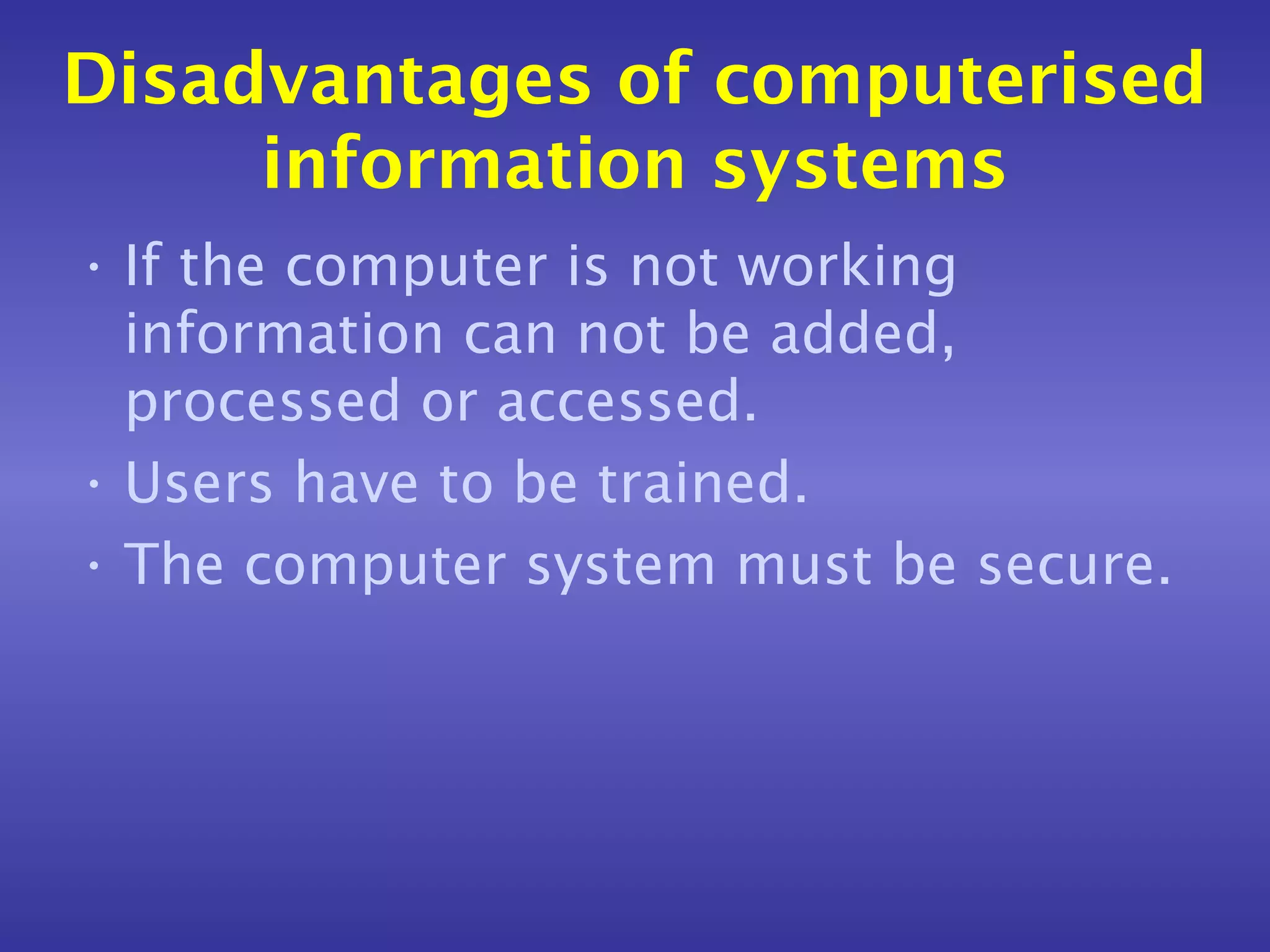 Disadvantages of computerised
     information systems
• If the computer is not working
  information can not be added,
  processed or accessed.
• Users have to be trained.
• The computer system must be secure.
 