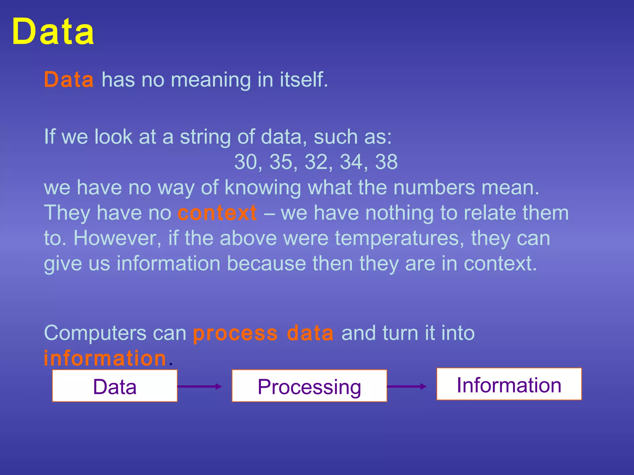 Data
 Data has no meaning in itself.

 If we look at a string of data, such as:
                       30, 35, 32, 34, 38
 we have no way of knowing what the numbers mean.
 They have no context – we have nothing to relate them
 to. However, if the above were temperatures, they can
 give us information because then they are in context.


 Computers can process data and turn it into
 information.
      Data          Processing            Information
 