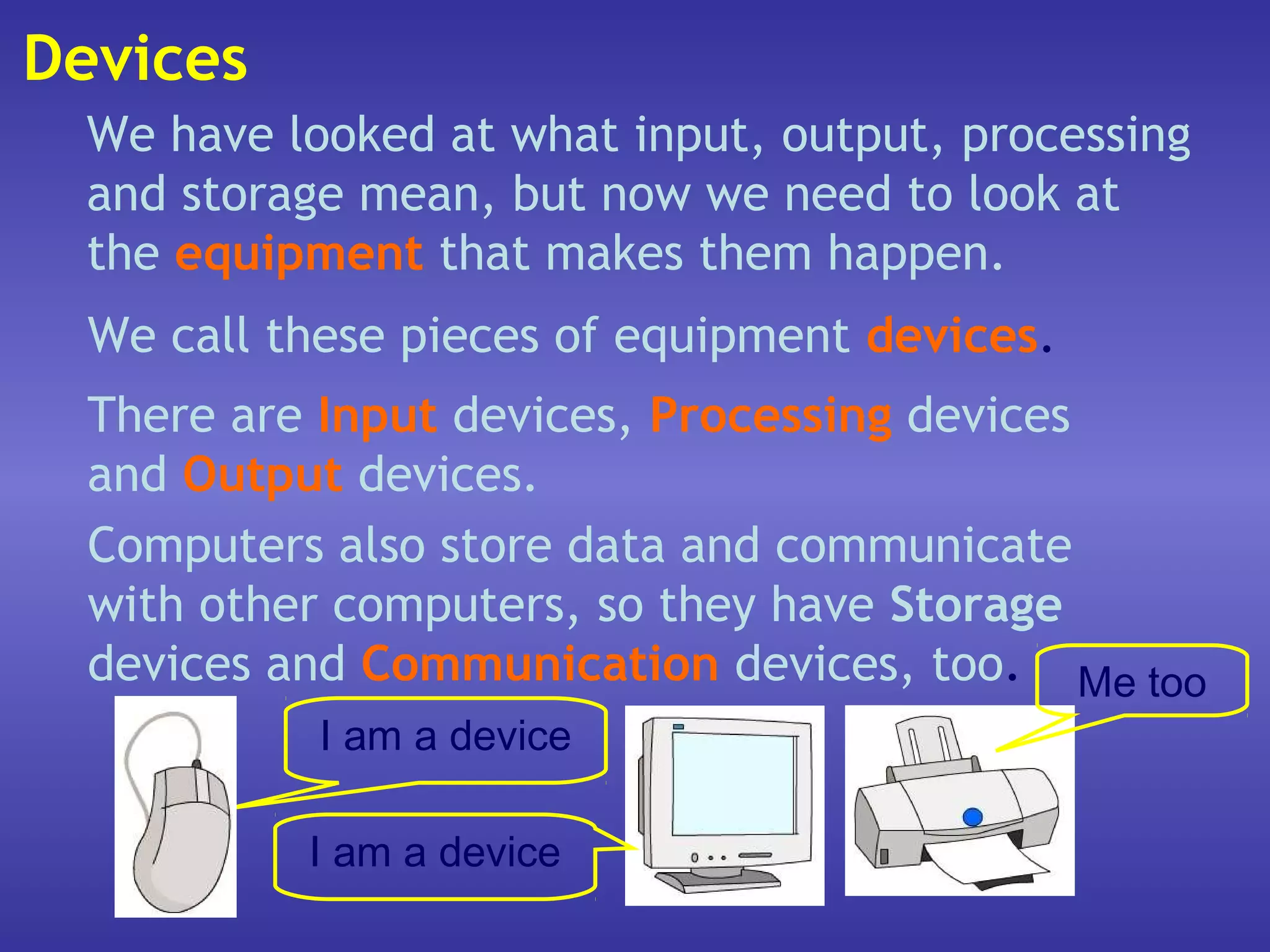 Devices
 We have looked at what input, output, processing
 and storage mean, but now we need to look at
 the equipment that makes them happen.
  We call these pieces of equipment devices.
  There are Input devices, Processing devices
  and Output devices.
  Computers also store data and communicate
  with other computers, so they have Storage
  devices and Communication devices, too. Me too
            I am a device

           I am a device
 