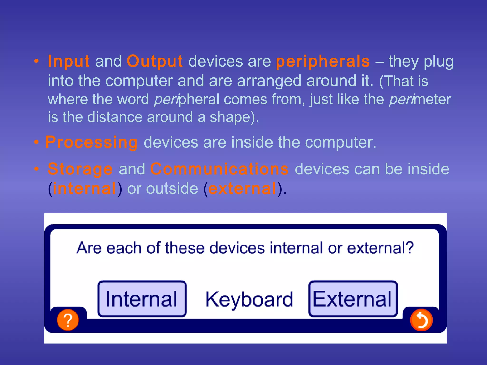 • Input and Output devices are peripherals – they plug
  into the computer and are arranged around it. (That is
 where the word peripheral comes from, just like the perimeter
 is the distance around a shape).
• Processing devices are inside the computer.
• Storage and Communications devices can be inside
  (internal) or outside (external).
 