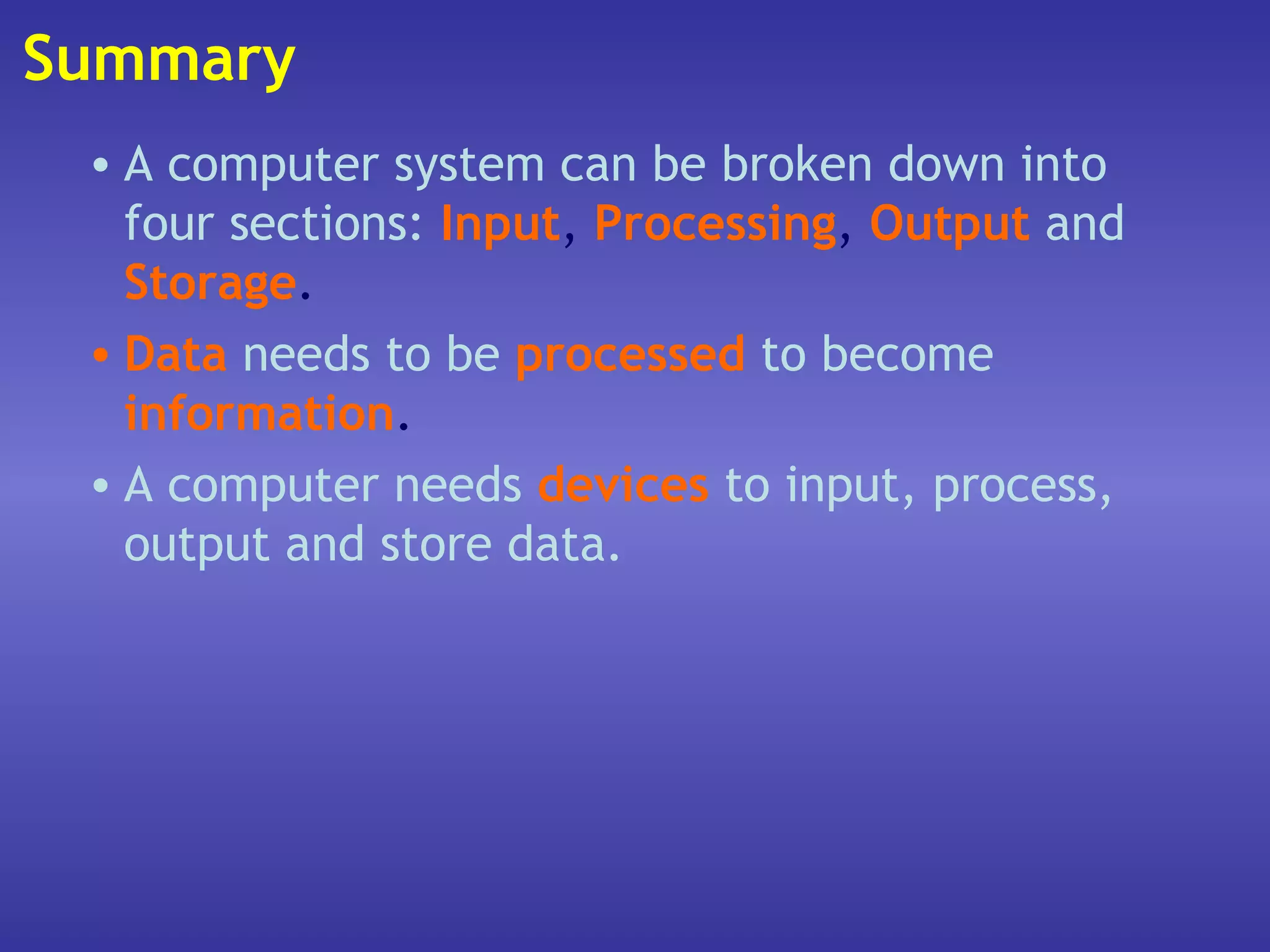 Summary
 • A computer system can be broken down into
   four sections: Input, Processing, Output and
   Storage.
 • Data needs to be processed to become
   information.
 • A computer needs devices to input, process,
   output and store data.
 