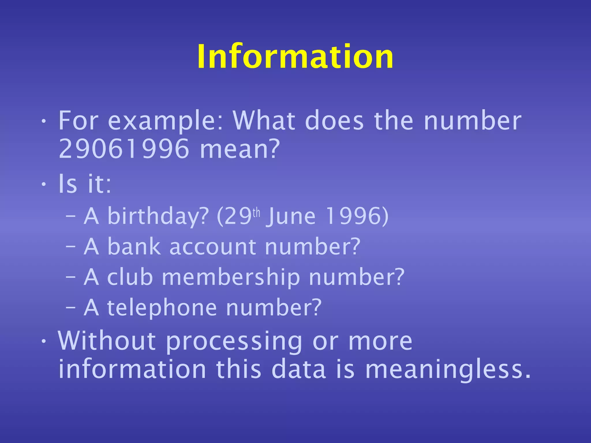 Information
• For example: What does the number
  29061996 mean?
• Is it:
  –   A   birthday? (29th June 1996)
  –   A   bank account number?
  –   A   club membership number?
  –   A   telephone number?
• Without processing or more
  information this data is meaningless.
 