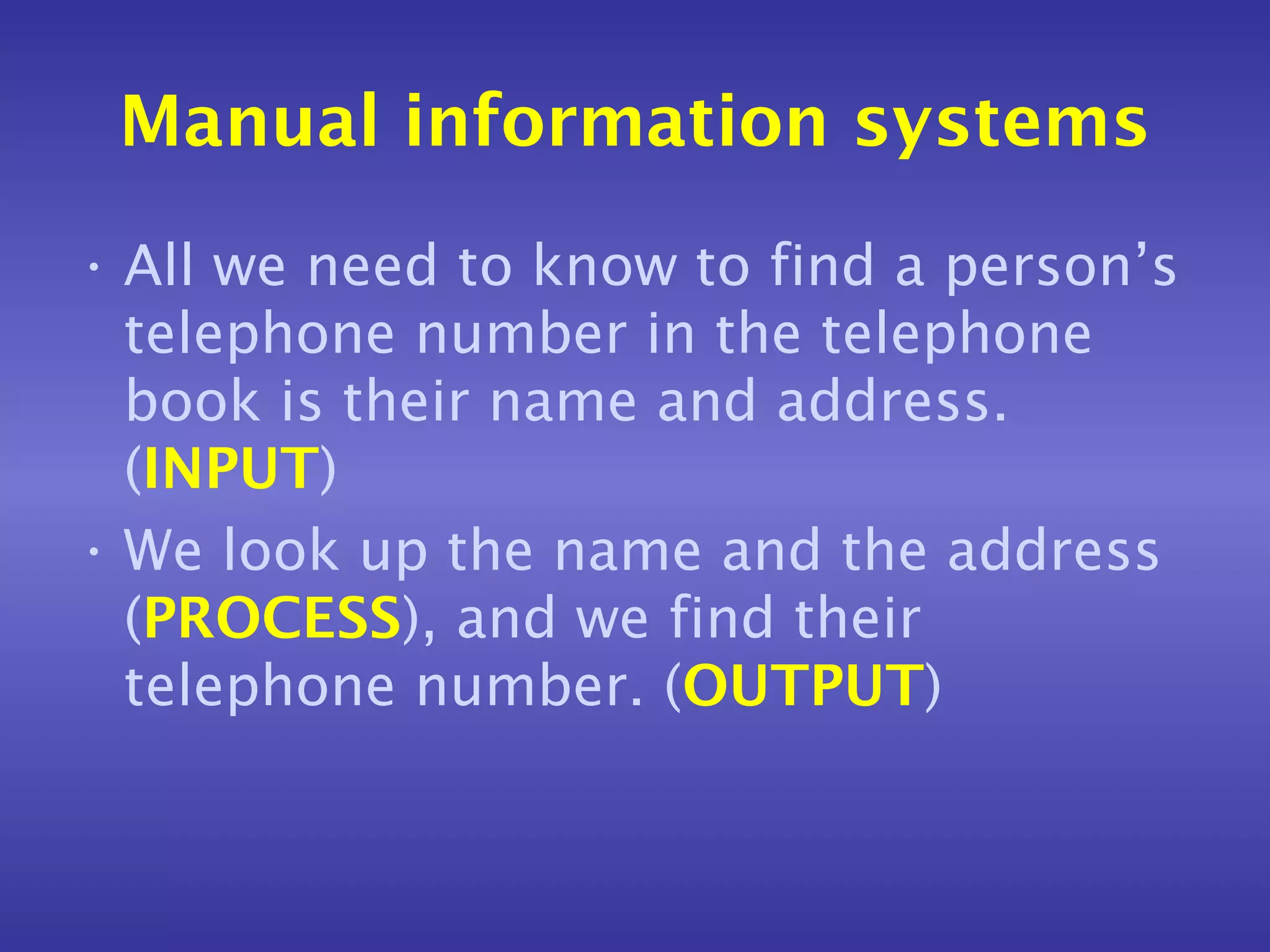 Manual information systems
• All we need to know to find a person’s
  telephone number in the telephone
  book is their name and address.
  (INPUT)
• We look up the name and the address
  (PROCESS), and we find their
  telephone number. (OUTPUT)
 