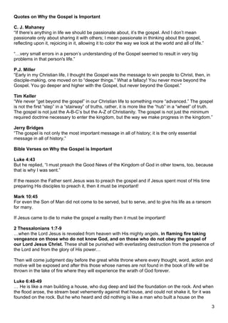 Quotes on Why the Gospel is Important

C. J. Mahaney
“If there’s anything in life we should be passionate about, it’s the gospel. And I don’t mean
passionate only about sharing it with others; I mean passionate in thinking about the gospel,
reflecting upon it, rejoicing in it, allowing it to color the way we look at the world and all of life.”

“…very small errors in a person’s understanding of the Gospel seemed to result in very big
problems in that person's life.”

P.J. Miller
“Early in my Christian life, I thought the Gospel was the message to win people to Christ, then, in
disciple-making, one moved on to “deeper things.” What a fallacy! You never move beyond the
Gospel. You go deeper and higher with the Gospel, but never beyond the Gospel.”

Tim Keller
“We never “get beyond the gospel” in our Christian life to something more “advanced.” The gospel
is not the first “step” in a “stairway” of truths, rather, it is more like the “hub” in a “wheel” of truth.
The gospel is not just the A-B-C’s but the A-Z of Christianity. The gospel is not just the minimum
required doctrine necessary to enter the kingdom, but the way we make progress in the kingdom.”

Jerry Bridges
“The gospel is not only the most important message in all of history; it is the only essential
message in all of history.”

Bible Verses on Why the Gospel is Important

Luke 4:43
But he replied, “I must preach the Good News of the Kingdom of God in other towns, too, because
that is why I was sent.”

If the reason the Father sent Jesus was to preach the gospel and if Jesus spent most of His time
preparing His disciples to preach it, then it must be important!

Mark 10:45
For even the Son of Man did not come to be served, but to serve, and to give his life as a ransom
for many.

If Jesus came to die to make the gospel a reality then it must be important!

2 Thessalonians 1:7-9
…when the Lord Jesus is revealed from heaven with His mighty angels, in flaming fire taking
vengeance on those who do not know God, and on those who do not obey the gospel of
our Lord Jesus Christ. These shall be punished with everlasting destruction from the presence of
the Lord and from the glory of His power…

Then will come judgment day before the great white throne where every thought, word, action and
motive will be exposed and after this those whose names are not found in the book of life will be
thrown in the lake of fire where they will experience the wrath of God forever.

Luke 6:48-49
… He is like a man building a house, who dug deep and laid the foundation on the rock. And when
the flood arose, the stream beat vehemently against that house, and could not shake it, for it was
founded on the rock. But he who heard and did nothing is like a man who built a house on the

                                                                                                           3
 