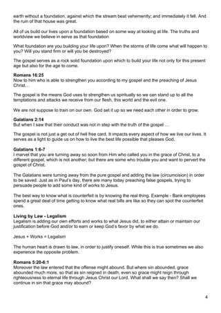 earth without a foundation, against which the stream beat vehemently; and immediately it fell. And
the ruin of that house was great.

All of us build our lives upon a foundation based on some way at looking at life. The truths and
worldview we believe in serve as that foundation

What foundation are you building your life upon? When the storms of life come what will happen to
you? Will you stand firm or will you be destroyed?

The gospel serves as a rock solid foundation upon which to build your life not only for this present
age but also for the age to come.

Romans 16:25
Now to him who is able to strengthen you according to my gospel and the preaching of Jesus
Christ…

The gospel is the means God uses to strengthen us spiritually so we can stand up to all the
temptations and attacks we receive from our flesh, this world and the evil one.

We are not suppose to train on our own. God set it up so we need each other in order to grow.

Galatians 2:14
But when I saw that their conduct was not in step with the truth of the gospel …

The gospel is not just a get out of hell free card. It impacts every aspect of how we live our lives. It
serves as a light to guide us on how to live the best life possible that pleases God.

Galatians 1:6-7
I marvel that you are turning away so soon from Him who called you in the grace of Christ, to a
different gospel, which is not another; but there are some who trouble you and want to pervert the
gospel of Christ.

The Galatians were turning away from the pure gospel and adding the law (circumcision) in order
to be saved. Just as in Paul’s day, there are many today preaching false gospels, trying to
persuade people to add some kind of works to Jesus.

The best way to know what is counterfeit is by knowing the real thing. Example - Bank employees
spend a great deal of time getting to know what real bills are like so they can spot the counterfeit
ones.

Living by Law - Legalism
Legalism is adding our own efforts and works to what Jesus did, to either attain or maintain our
justification before God and/or to earn or keep God’s favor by what we do.

Jesus + Works = Legalism

The human heart is drawn to law, in order to justify oneself. While this is true sometimes we also
experience the opposite problem.

Romans 5:20-6:1
Moreover the law entered that the offense might abound. But where sin abounded, grace
abounded much more, so that as sin reigned in death, even so grace might reign through
righteousness to eternal life through Jesus Christ our Lord. What shall we say then? Shall we
continue in sin that grace may abound?


                                                                                                       4
 