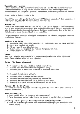 Against the Law – License
License means “against the law” or “lawlessness” and is the belief that there are no moral laws
God expects Christians to obey. It is the unbiblical practice of living without regard to the
righteousness of God, using God's grace as a license to sin, and trusting grace to cover willful sin.

Jesus + Abuse of Grace = License to sin

How did Paul answer his question from Romans 6:1 “What shall we say then? Shall we continue in
sin that grace may abound?” We see his answer in Romans 6:2-4.

Romans 6:2-4
Certainly not! How shall we who died to sin live any longer in it? Or do you not know that as many
of us as were baptized into Christ Jesus were baptized into His death? Therefore we were buried
with Him through baptism into death, that just as Christ was raised from the dead by the glory of
the Father, even so we also should walk in newness of life.

The gospel helps us to walk the narrow path between these two extremes. The gospel path leads
to life as God intended.

Blessings of the gospel
   1. Aligns our knowledge and understanding of God, ourselves and everything else with reality.
   2. Moves us to love God and people.
   3. Fills our lives with joy and thanksgiving.
   4. Gives meaning and purpose to our lives and changes our priorities.
   5. Guides us as we live out our lives.

Danger
Satan will do anything and everything to try and keep you away from the gospel because he
knows if you really take a hold of it he is in trouble.

Review – The Gospel is important:

   1. Because it was the reason that God the Father sent Jesus.
   2. Because Jesus died in order to make the gospel a reality.
   3. Because it gives us a rock-solid foundation on which to build our lives.

   4. Because it strengthens us spiritually.
   5.   Because it guides us on how to live the best life.
   6.   Because it keeps us from being deceived by false gospels.
   7.   Because it keeps us from falling into legalism or licentiousness.
   8.   Because it provides the means to avoid judgment, hell and wrath.

Romans 1:16 – Key Bible Verse
For I am not ashamed of the gospel of Christ, because it is the power of God for the salvation of
everyone who believes…

Reflection Questions
   Does your life reflect that the gospel is important to you?
   What changes do you feel the Lord wants you to make in your life in light of the gospel?

Grow Deep – Let the gospel go deep into your heart and out into your life.
  1. What you do with the gospel and Jesus determines everything in your life including your
     eternal destiny.

                                                                                                    5
 