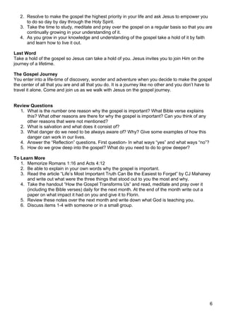 2. Resolve to make the gospel the highest priority in your life and ask Jesus to empower you
      to do so day by day through the Holy Spirit.
   3. Take the time to study, meditate and pray over the gospel on a regular basis so that you are
      continually growing in your understanding of it.
   4. As you grow in your knowledge and understanding of the gospel take a hold of it by faith
      and learn how to live it out.

Last Word
Take a hold of the gospel so Jesus can take a hold of you. Jesus invites you to join Him on the
journey of a lifetime.

The Gospel Journey
You enter into a life-time of discovery, wonder and adventure when you decide to make the gospel
the center of all that you are and all that you do. It is a journey like no other and you don’t have to
travel it alone. Come and join us as we walk with Jesus on the gospel journey.


Review Questions
  1. What is the number one reason why the gospel is important? What Bible verse explains
     this? What other reasons are there for why the gospel is important? Can you think of any
     other reasons that were not mentioned?
  2. What is salvation and what does it consist of?
  3. What danger do we need to be always aware of? Why? Give some examples of how this
     danger can work in our lives.
  4. Answer the “Reflection” questions. First question- In what ways “yes” and what ways “no”?
  5. How do we grow deep into the gospel? What do you need to do to grow deeper?

To Learn More
   1. Memorize Romans 1:16 and Acts 4:12
   2. Be able to explain in your own words why the gospel is important.
   3. Read the article “Life’s Most Important Truth Can Be the Easiest to Forget” by CJ Mahaney
      and write out what were the three things that stood out to you the most and why.
   4. Take the handout “How the Gospel Transforms Us” and read, meditate and pray over it
      (including the Bible verses) daily for the next month. At the end of the month write out a
      paper on what impact it had on you and give it to Florin.
   5. Review these notes over the next month and write down what God is teaching you.
   6. Discuss items 1-4 with someone or in a small group.




                                                                                                      6
 