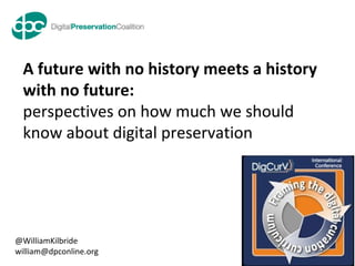 www.dpconline.org
our digital memory accessible tomorrow
A future with no history meets a history
with no future:
perspectives on how much we should
know about digital preservation
@WilliamKilbride
william@dpconline.org
 