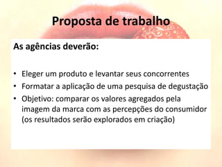Proposta de trabalho
As agências deverão:
• Eleger um produto e levantar seus concorrentes
• Formatar a aplicação de uma pesquisa de degustação
• Objetivo: comparar os valores agregados pela
imagem da marca com as percepções do consumidor
(os resultados serão explorados em criação)
 