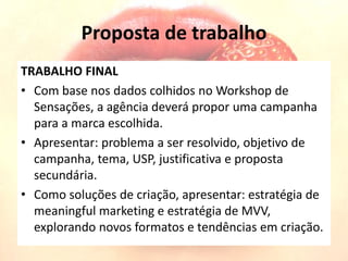 Proposta de trabalho
TRABALHO FINAL
• Com base nos dados colhidos no Workshop de
Sensações, a agência deverá propor uma campanha
para a marca escolhida.
• Apresentar: problema a ser resolvido, objetivo de
campanha, tema, USP, justificativa e proposta
secundária.
• Como soluções de criação, apresentar: estratégia de
meaningful marketing e estratégia de MVV,
explorando novos formatos e tendências em criação.
 