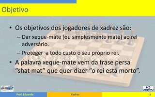 Os objetivos dos jogadores de xadrez são:Dar xeque-mate (ou simplesmente mate) ao rei adversário.Proteger  a todo custo o seu próprio rei.A palavra xeque-mate vem da frase persa “shatmat” que quer dizer “o rei está morto”.11Objetivo