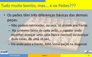 Os peões têm três diferenças básicas das demais peças:Não podem retroceder, ou seja, só andam pra frente. No primeiro lance de cada peão, o jogador pode escolher avançar uma casa (lance normal) ou avançar duas casas, de uma só vez.Ele anda para a frente, MAS toma peças na diagonal.41Tudo muito bonito, mas... e os Peões???