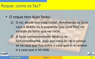 O roque tem duas fases:O rei, desde sua cada inicial, movimenta-se duas casa à direita ou à esquerda (por uma fila), no sentido da torre que vai rocar.A torre correspondente desloca-se horizontalmente, pula por cima do rei e coloca-se na casa que fica entre a casa que o rei estava e a casa que o rei está.48Roque: como se faz?