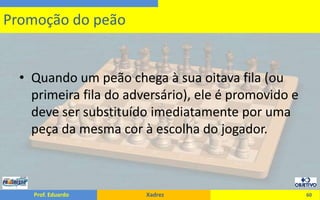 Quando um peão chega à sua oitava fila (ou primeira fila do adversário), ele é promovido e deve ser substituído imediatamente por uma peça da mesma cor à escolha do jogador.60Promoção do peão
