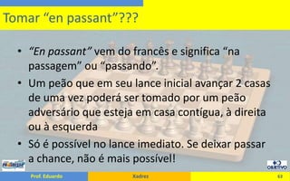 “Enpassant” vem do francês e significa “na passagem” ou “passando”.Um peão que em seu lance inicial avançar 2 casas de uma vez poderá ser tomado por um peão adversário que esteja em casa contígua, à direita ou à esquerdaSó é possível no lance imediato. Se deixar passar a chance, não é mais possível!63Tomar “enpassant”???