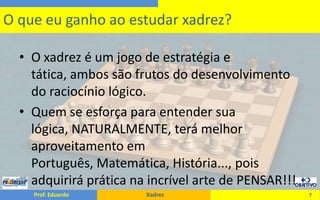 O xadrez é um jogo de estratégia e tática, ambos são frutos do desenvolvimento do raciocínio lógico.Quem se esforça para entender sua lógica, NATURALMENTE, terá melhor aproveitamento em Português, Matemática, História..., pois adquirirá prática na incrível arte de PENSAR!!!7O que eu ganho ao estudar xadrez?
