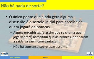 O único ponto que ainda gera alguma discussão é o sorteio inicial para escolha de quem jogará de brancas.Alguns enxadristas (é assim que se chama quem joga xadrez!) acreditam que as brancas, por darem a saída, já saem com vantagem.Não há consenso sobre esse assunto.8Não há nada de sorte?
