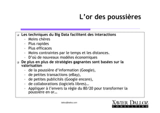 dalloz@dalloz.com
L’or des poussières
Les techniques du Big Data facilitent des interactions
– Moins chères
– Plus rapides
– Plus efficaces
– Moins contraintes par le temps et les distances.
– D’où de nouveaux modèles économiques
De plus en plus de stratégies gagnantes sont basées sur la
valorisation
– de la poussière d’information (Google),
– de petites transactions (eBay),
– de petites publicités (Google encore),
– de collaborations (logiciels libres)…
– Appliquer à l’envers la règle du 80/20 pour transformer la
poussière en or…
 