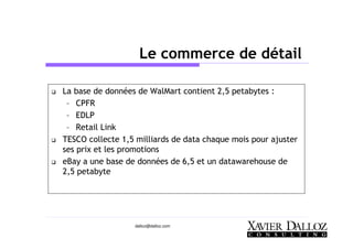 dalloz@dalloz.com
Le commerce de détail
La base de données de WalMart contient 2,5 petabytes :
– CPFR
– EDLP
– Retail Link
TESCO collecte 1,5 milliards de data chaque mois pour ajuster
ses prix et les promotions
eBay a une base de données de 6,5 et un datawarehouse de
2,5 petabyte
 