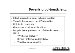 dalloz@dalloz.com
Devenir problématicien…
Il faut apprendre à poser la bonne question
Trop d’informations… tuent l’information
Réduire la complexité
Mesurer pour valider les intuitions
Les principaux gisements de création de valeurs
sont :
– “Predictive analysis”
– Rendre l’information intelligible
– Visualisation de données
 