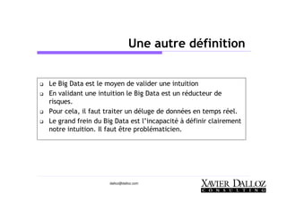dalloz@dalloz.com
Une autre définition
Le Big Data est le moyen de valider une intuition
En validant une intuition le Big Data est un réducteur de
risques.
Pour cela, il faut traiter un déluge de données en temps réel.
Le grand frein du Big Data est l’incapacité à définir clairement
notre intuition. Il faut être problématicien.
 
