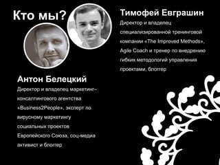 Кто мы?Тимофей ЕвграшинДиректор и владелец специализированной тренинговой компании «The Improved Methods», Agile Coach и тренер по внедрению гибких методологий управления проектами, блоггерАнтон БелецкийДиректор и владелец маркетинг–консалтингового агентства «Business2People», эксперт по вирусному маркетингу социальных проектов Европейского Союза, соц-медиа активист и блоггер