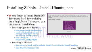 Installing Zabbix – Install Ubuntu, con.
• IF you forgot to install Open SSH
Server and Mail Server during
installing Ubuntu Server, you can
use these to install them:
• Installing Open SSH Server
• sudo apt-get install openssh-server
• sudo cp /etc/ssh/sshd_config
/etc/ssh/sshd_config.original
• sudo chmod a-w
/etc/ssh/sshd_config.origina
• Installing Mail Server
• sudo apt-get -y install postfix mailutils libsasl2-2 ca-certificates libsasl2-modules
• sudo dpkg-reconfigure postfix
 