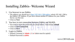Installing Zabbix- Welcome Wizard
1. Use browser to use Zabbix.
• The address you should use is http://192.168.1.200/zabbix/ which 192.168.1.200 is
the Zabbix’s IP Address. If you have chosen another IP Address for your Zabbix
Server, use that one.
• Click on Next
2. You have to test connection between Zabbix and MySQL.
• You need to insert the password you chose before. I had chosen cbt4all
• Click on Test Connection
• Click on Next
3. Login to Zabbix
• Default Username is Admin (A in Admin must be capital)
• Default Password is zabbix
 