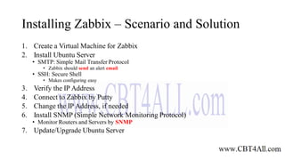 Installing Zabbix – Scenario and Solution
1. Create a Virtual Machine for Zabbix
2. Install Ubuntu Server
• SMTP: Simple Mail Transfer Protocol
• Zabbix should send an alert email
• SSH: Secure Shell
• Makes configuring easy
3. Verify the IP Address
4. Connect to Zabbix by Putty
5. Change the IP Address, if needed
6. Install SNMP (Simple Network Monitoring Protocol)
• Monitor Routers and Servers by SNMP
7. Update/Upgrade Ubuntu Server
 