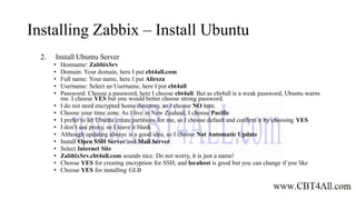 Installing Zabbix – Install Ubuntu
2. Install Ubuntu Server
• Hostname: ZabbixSrv
• Domain: Your domain, here I put cbt4all.com
• Full name: Your name, here I put Alireza
• Username: Select an Username, here I put cbt4all
• Password: Choose a password, here I choose cbt4all. But as cbt4all is a weak password, Ubuntu warns
me. I choose YES but you would better choose strong password.
• I do not need encrypted home directory, so I choose NO here.
• Choose your time zone. As I live in New Zealand, I choose Pacific
• I prefer to let Ubuntu create partitions for me, so I choose default and confirm it by choosing YES
• I don’t use proxy, so I leave it blank
• Although updating always is a good idea, so I choose Not Automatic Update
• Install Open SSH Server and Mail Server
• Select Internet Site
• ZabbixSrv.cbt4all.com sounds nice. Do not worry, it is just a name!
• Choose YES for creating encryption for SSH, and locahost is good but you can change if you like
• Choose YES for installing GLB
 