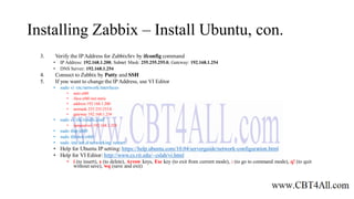 Installing Zabbix – Install Ubuntu, con.
3. Verify the IPAddress for ZabbixSrv by ifconfig command
• IP Address: 192.168.1.200, Subnet Mask: 255.255.255.0, Gateway: 192.168.1.254
• DNS Server: 192.168.1.254
4. Connect to Zabbix by Putty and SSH
5. If you want to change the IP Address, use VI Editor
• sudo vi /etc/network/interfaces
• auto eth0
• iface eth0 inet static
• address 192.168.1.200
• netmask 255.255.255.0
• gateway 192.168.1.254
• sudo vi /etc/resolv.conf
• nameserver 192.168.1.254
• sudo ifup eth0
• sudo ifdown eth0
• sudo /etc/init.d/networking restart
• Help for Ubuntu IP setting: https://help.ubuntu.com/10.04/serverguide/network-configuration.html
• Help for VI Editor: http://www.cs.rit.edu/~cslab/vi.html
• i (to insert), x (to delete), Arrow keys, Esc key (to exit from current mode), : (to go to command mode), q! (to quit
without save), wq (save and exit)
 