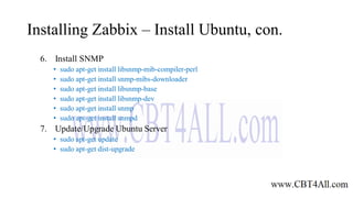 Installing Zabbix – Install Ubuntu, con.
6. Install SNMP
• sudo apt-get install libsnmp-mib-compiler-perl
• sudo apt-get install snmp-mibs-downloader
• sudo apt-get install libsnmp-base
• sudo apt-get install libsnmp-dev
• sudo apt-get install snmp
• sudo apt-get install snmpd
7. Update/Upgrade Ubuntu Server
• sudo apt-get update
• sudo apt-get dist-upgrade
 