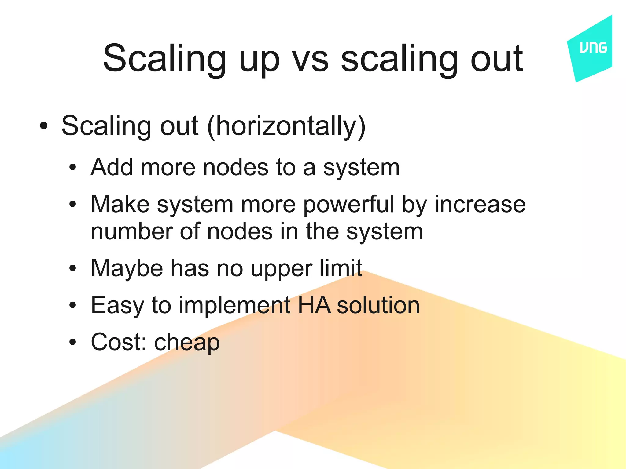 Scaling up vs scaling out
●   Scaling out (horizontally)
    ●   Add more nodes to a system
    ●   Make system more powerful by increase
        number of nodes in the system
    ●   Maybe has no upper limit
    ●   Easy to implement HA solution
    ●   Cost: cheap
 
