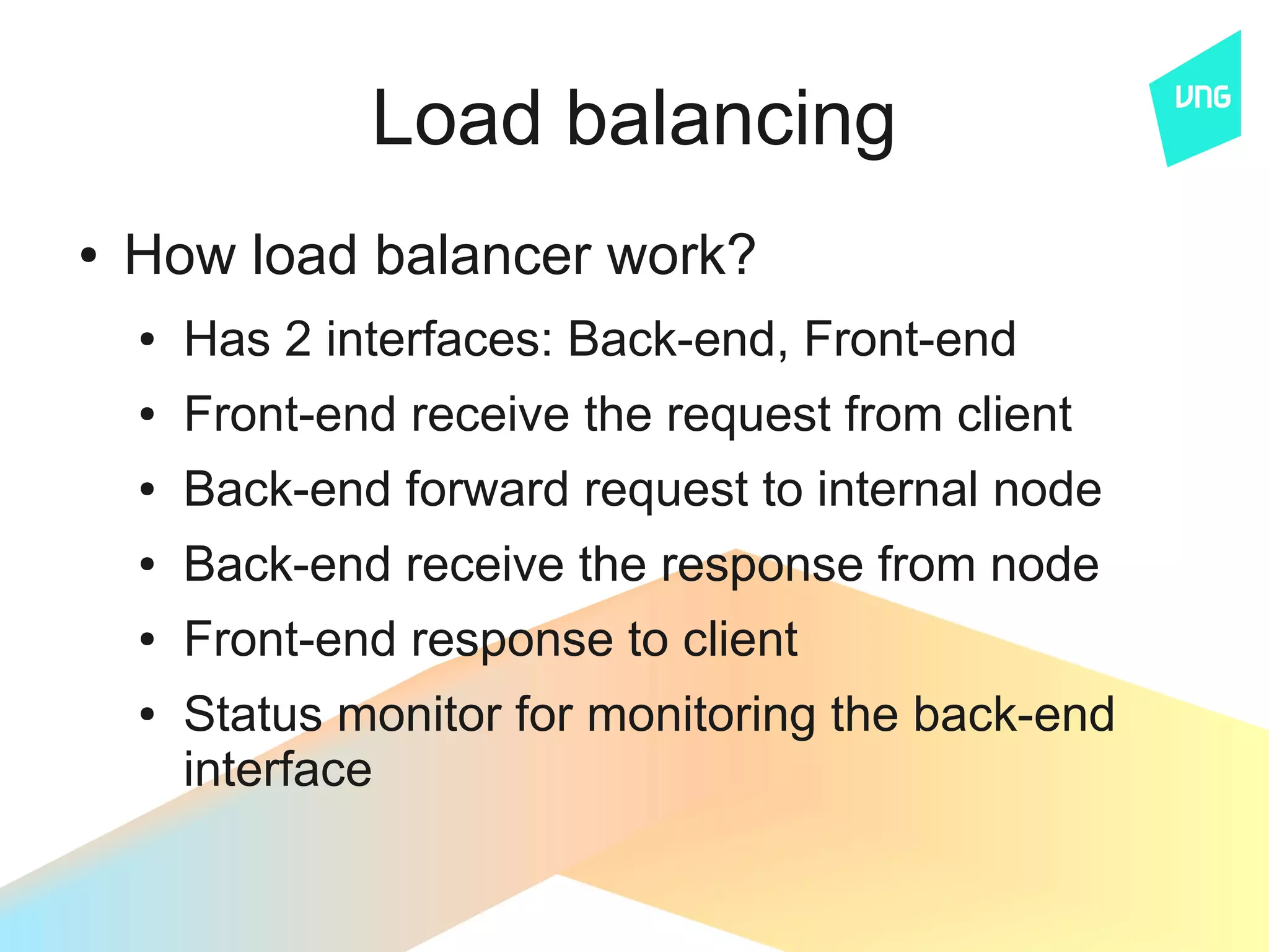 Load balancing
●   How load balancer work?
    ●   Has 2 interfaces: Back-end, Front-end
    ●   Front-end receive the request from client
    ●   Back-end forward request to internal node
    ●   Back-end receive the response from node
    ●   Front-end response to client
    ●   Status monitor for monitoring the back-end
        interface
 