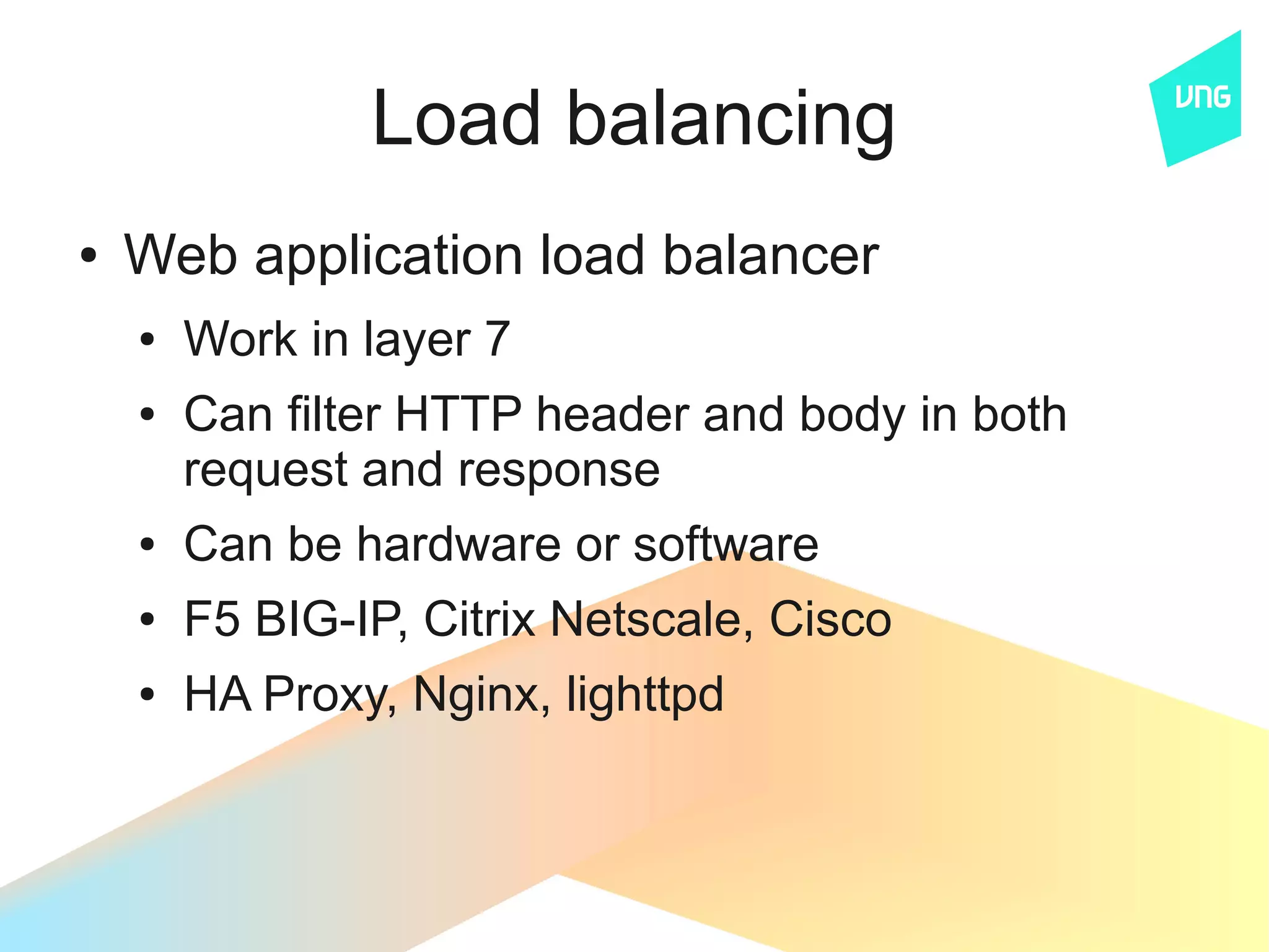 Load balancing
●   Web application load balancer
    ●   Work in layer 7
    ●   Can filter HTTP header and body in both
        request and response
    ●   Can be hardware or software
    ●   F5 BIG-IP, Citrix Netscale, Cisco
    ●   HA Proxy, Nginx, lighttpd
 