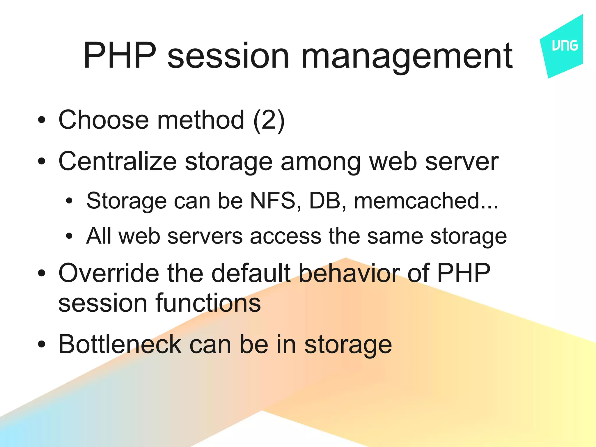 PHP session management
●   Choose method (2)
●   Centralize storage among web server
    ●   Storage can be NFS, DB, memcached...
    ●   All web servers access the same storage
●   Override the default behavior of PHP
    session functions
●   Bottleneck can be in storage
 