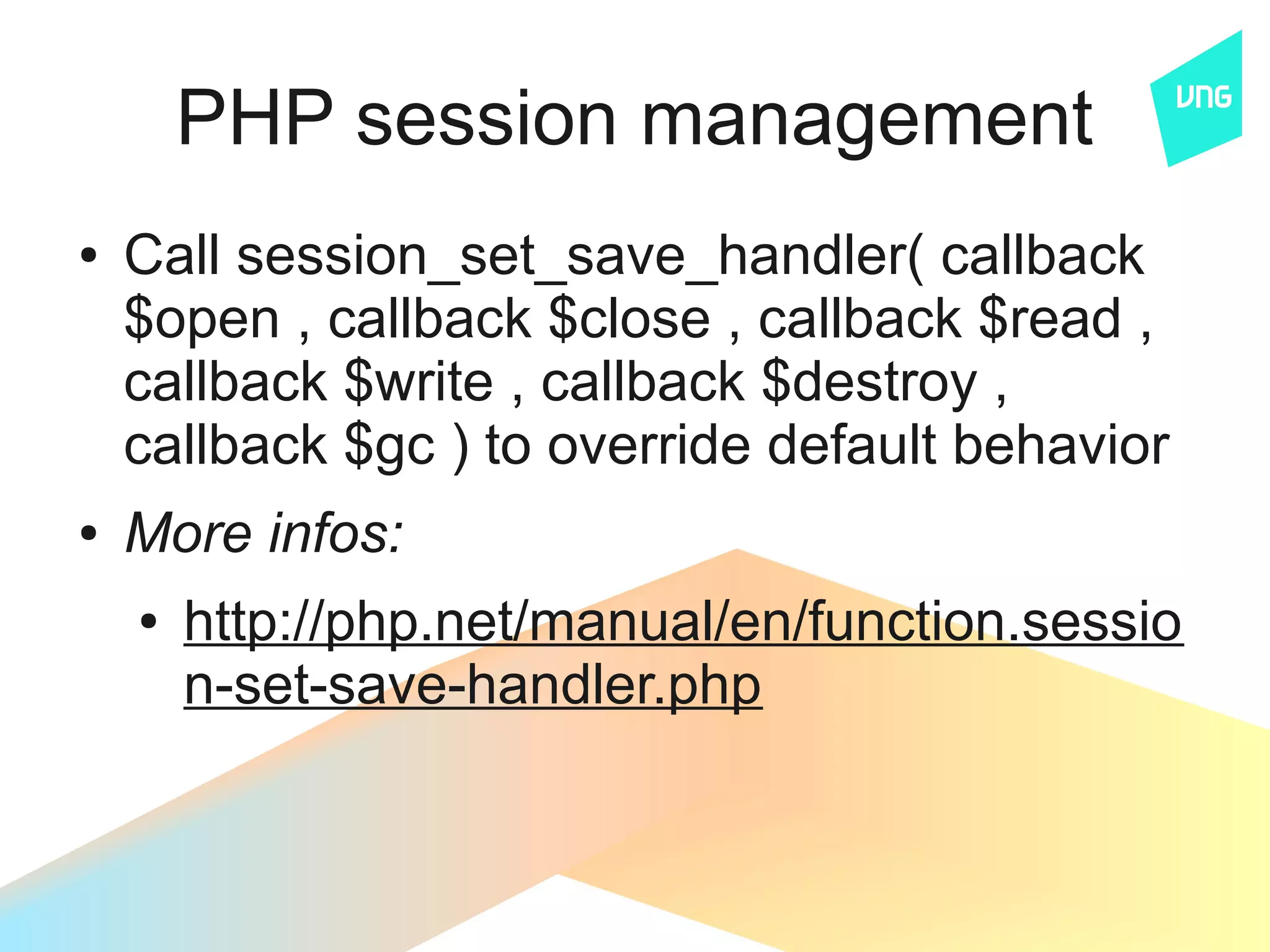 PHP session management
●   Call session_set_save_handler( callback
    $open , callback $close , callback $read ,
    callback $write , callback $destroy ,
    callback $gc ) to override default behavior
●   More infos:
    ●   http://php.net/manual/en/function.sessio
        n-set-save-handler.php
 