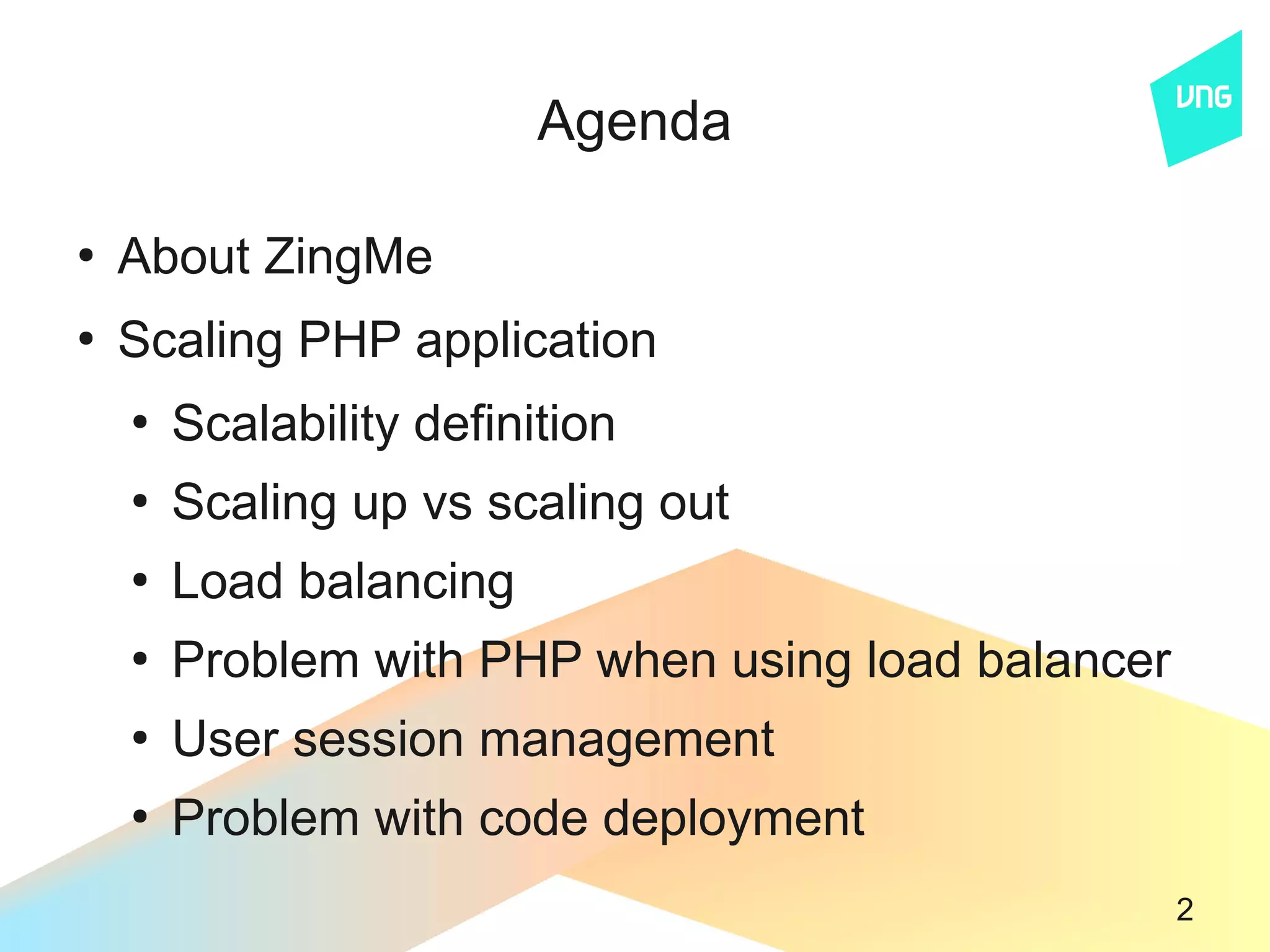 Agenda

●
    About ZingMe
●
    Scaling PHP application
    ●
        Scalability definition
    ●
        Scaling up vs scaling out
    ●
        Load balancing
    ●
        Problem with PHP when using load balancer
    ●
        User session management
    ●
        Problem with code deployment
                                                    2
 