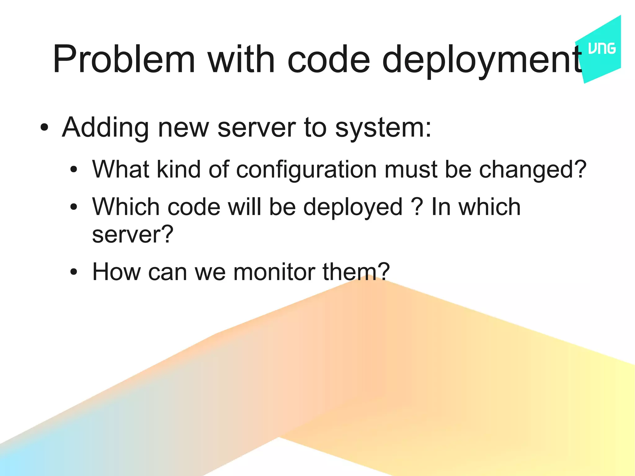 Problem with code deployment
●   Adding new server to system:
    ●   What kind of configuration must be changed?
    ●   Which code will be deployed ? In which
        server?
    ●   How can we monitor them?
 