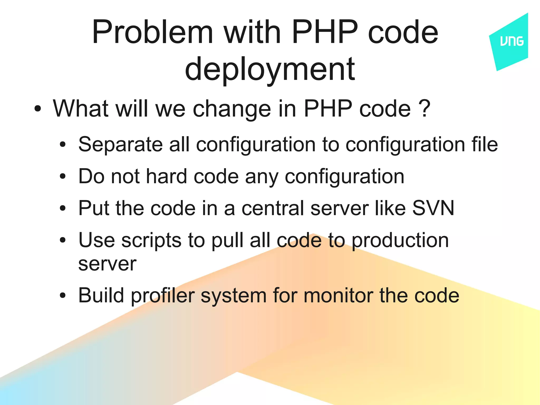 Problem with PHP code
               deployment
●   What will we change in PHP code ?
    ●   Separate all configuration to configuration file
    ●   Do not hard code any configuration
    ●   Put the code in a central server like SVN
    ●   Use scripts to pull all code to production
        server
    ●   Build profiler system for monitor the code
 