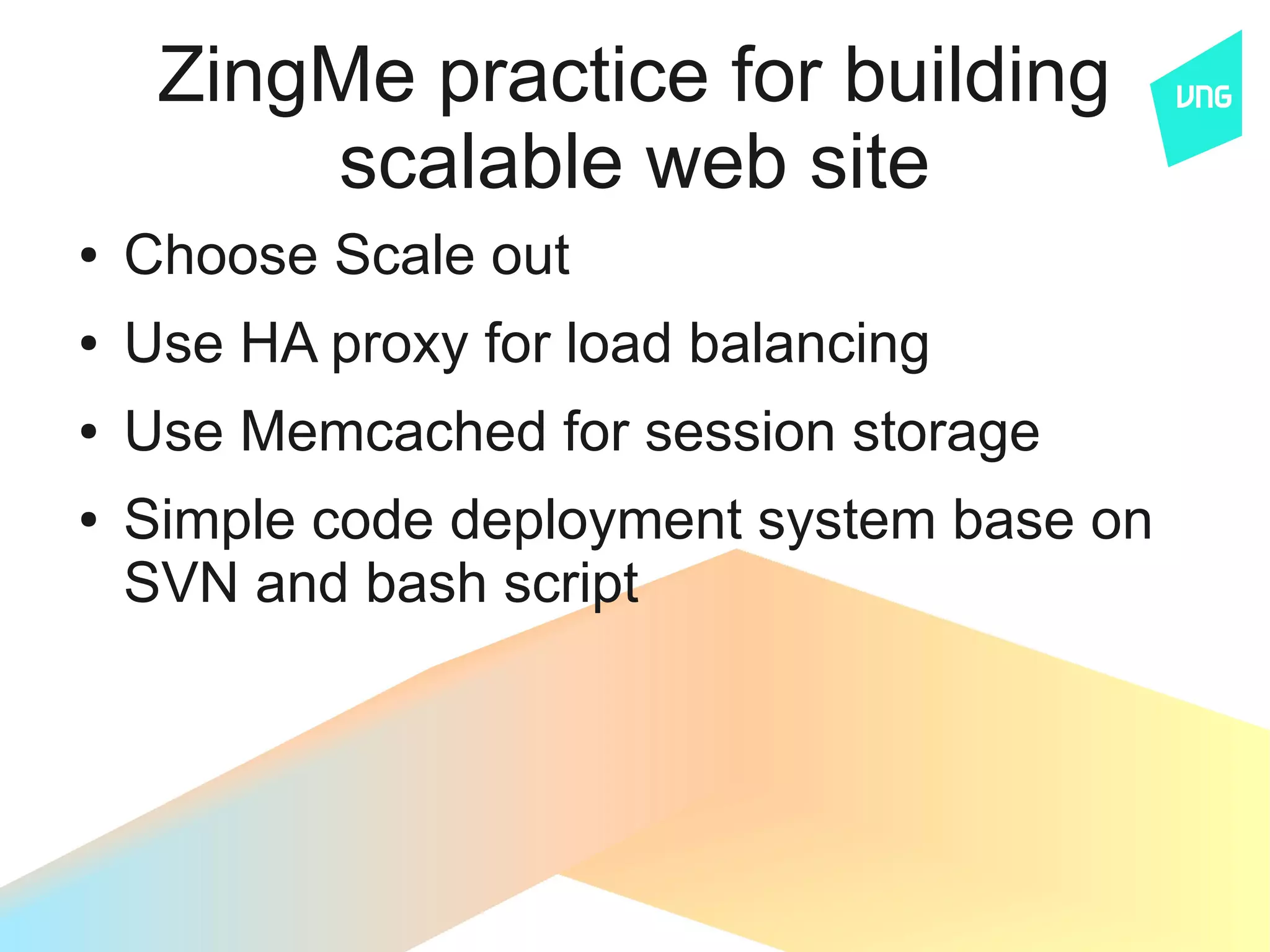 ZingMe practice for building
         scalable web site
●   Choose Scale out
●   Use HA proxy for load balancing
●   Use Memcached for session storage
●   Simple code deployment system base on
    SVN and bash script
 