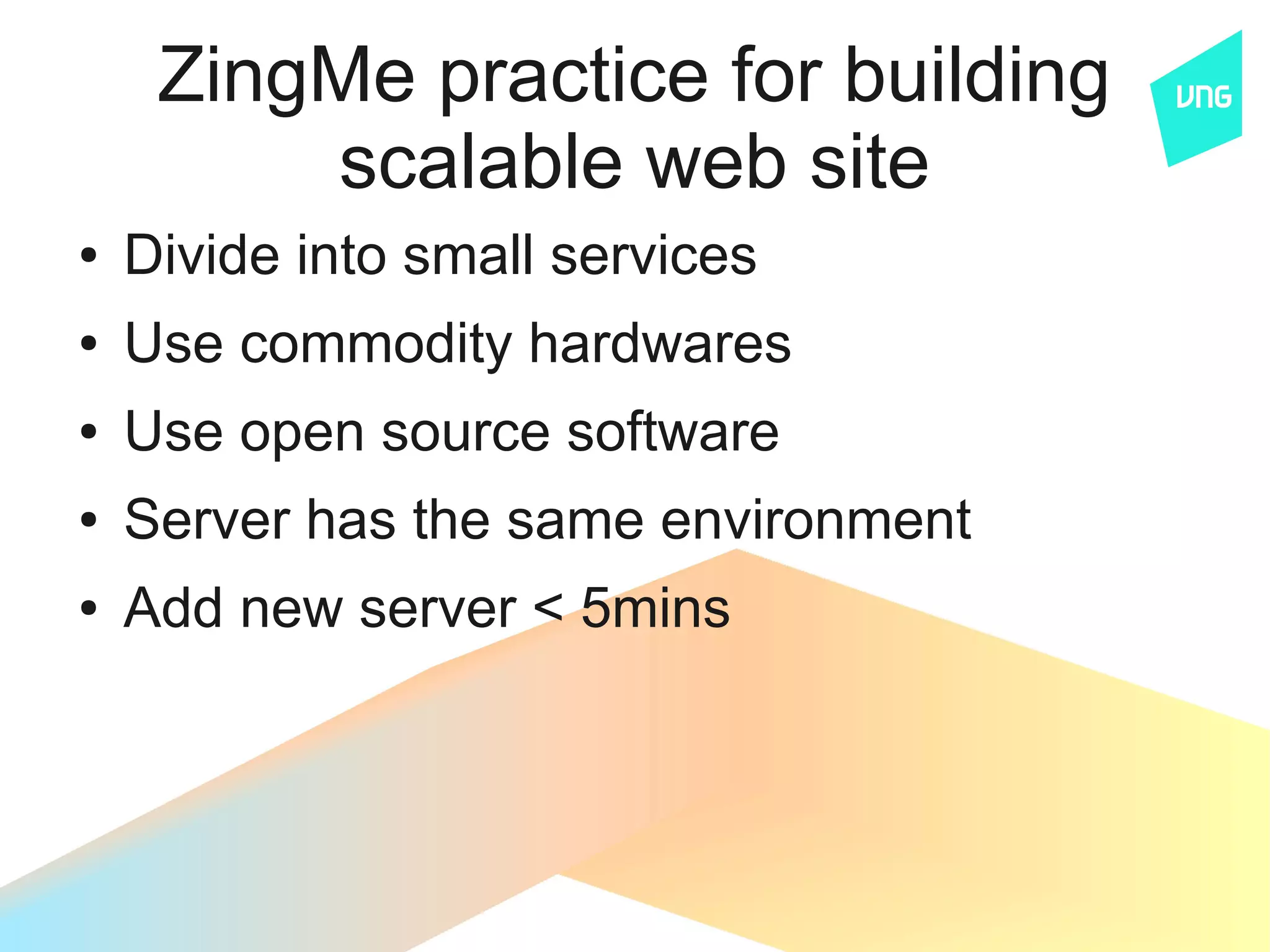 ZingMe practice for building
         scalable web site
●   Divide into small services
●   Use commodity hardwares
●   Use open source software
●   Server has the same environment
●   Add new server < 5mins
 