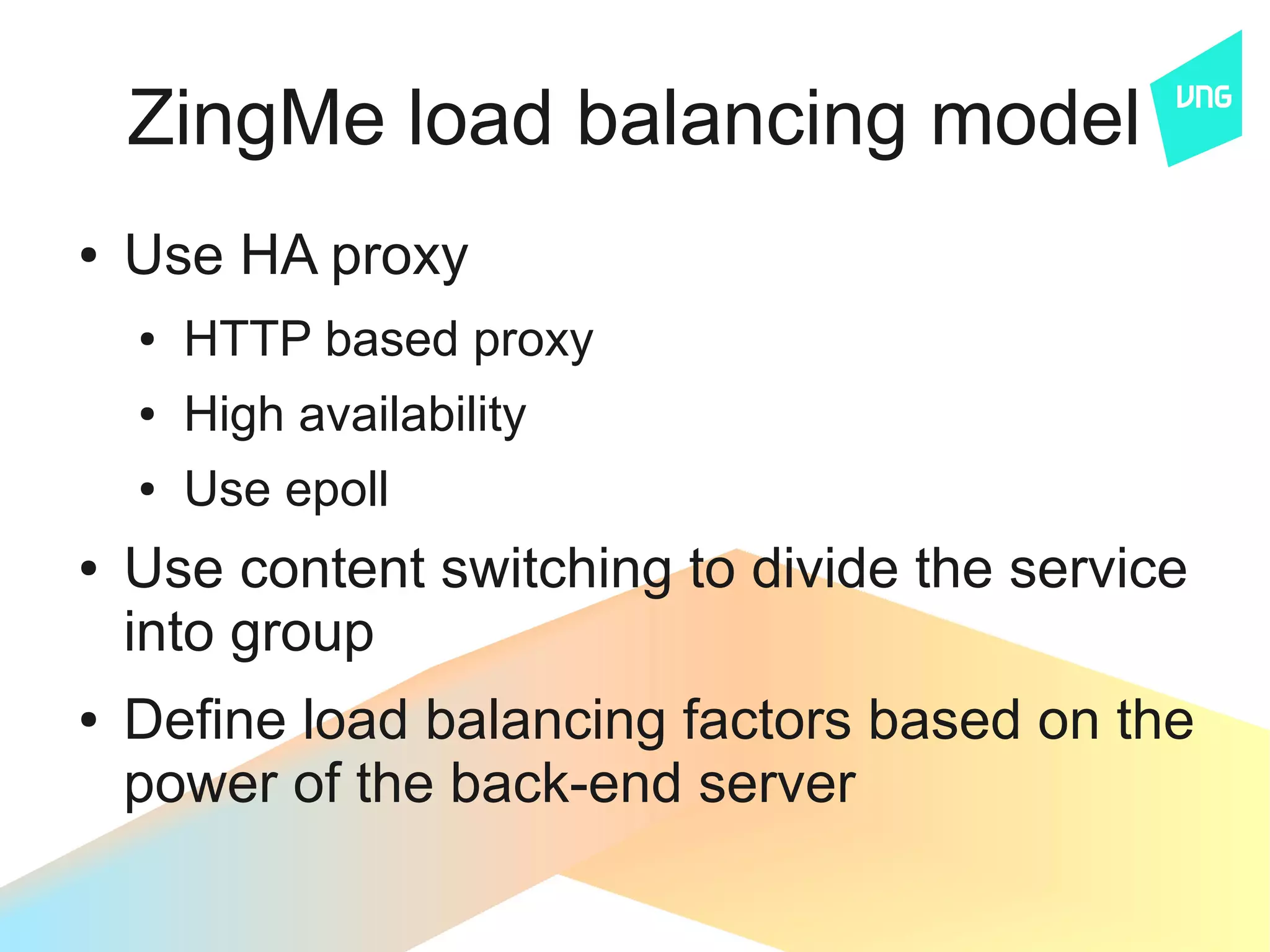 ZingMe load balancing model
●   Use HA proxy
    ●   HTTP based proxy
    ●   High availability
    ●   Use epoll
●   Use content switching to divide the service
    into group
●   Define load balancing factors based on the
    power of the back-end server
 