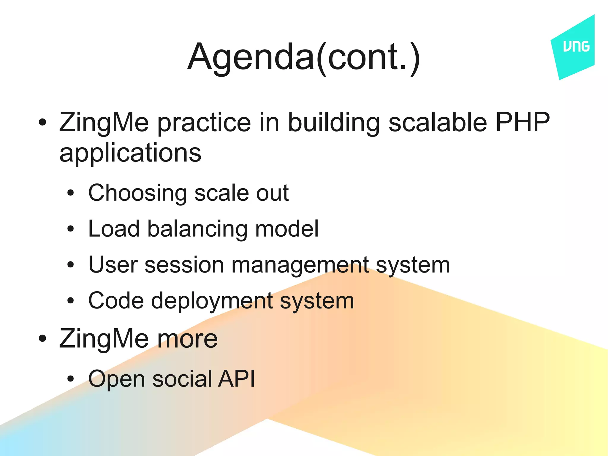Agenda(cont.)
●   ZingMe practice in building scalable PHP
    applications
    ●   Choosing scale out
    ●   Load balancing model
    ●   User session management system
    ●   Code deployment system
●   ZingMe more
    ●   Open social API
 