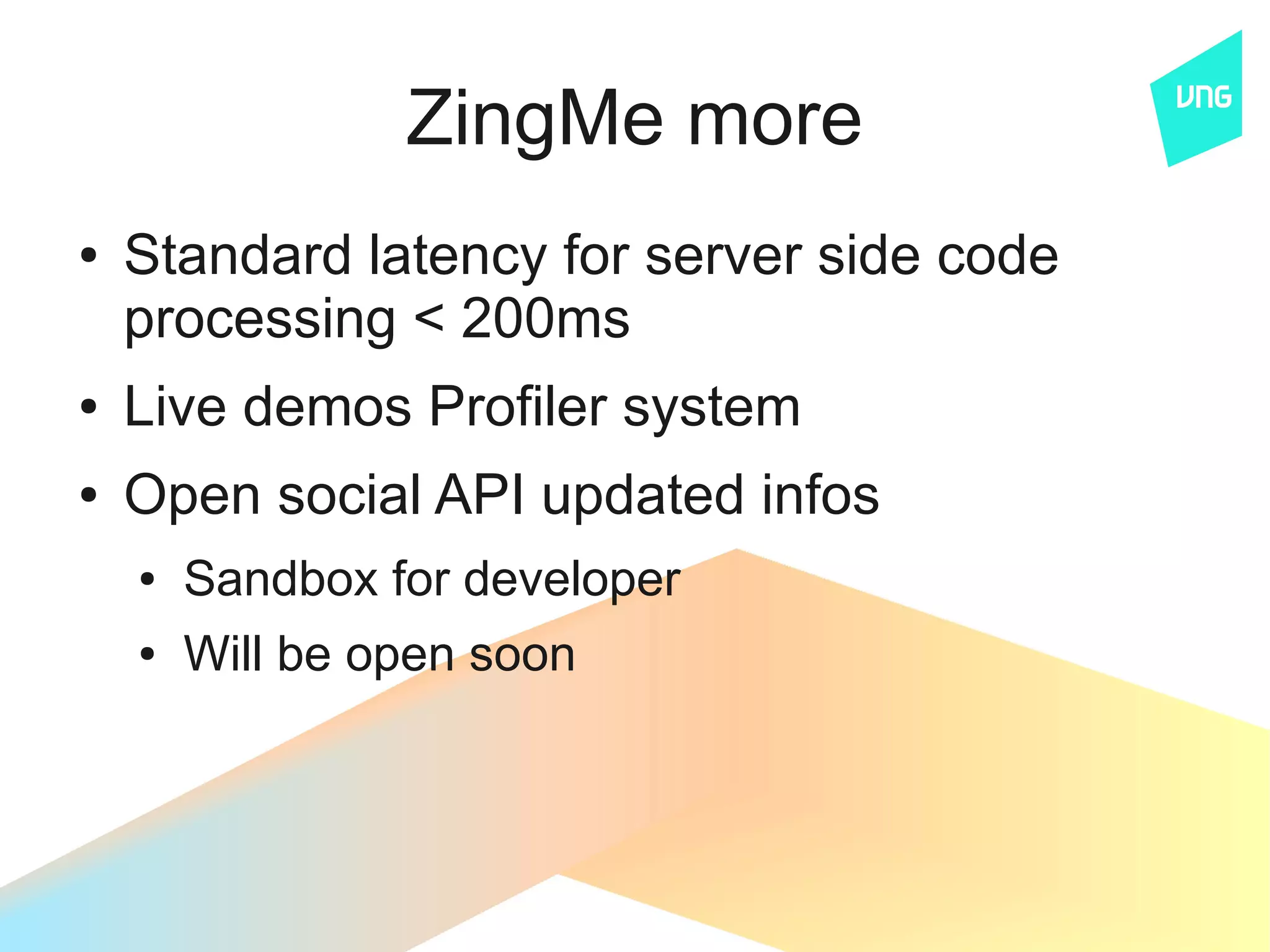 ZingMe more
●   Standard latency for server side code
    processing < 200ms
●   Live demos Profiler system
●   Open social API updated infos
    ●   Sandbox for developer
    ●   Will be open soon
 