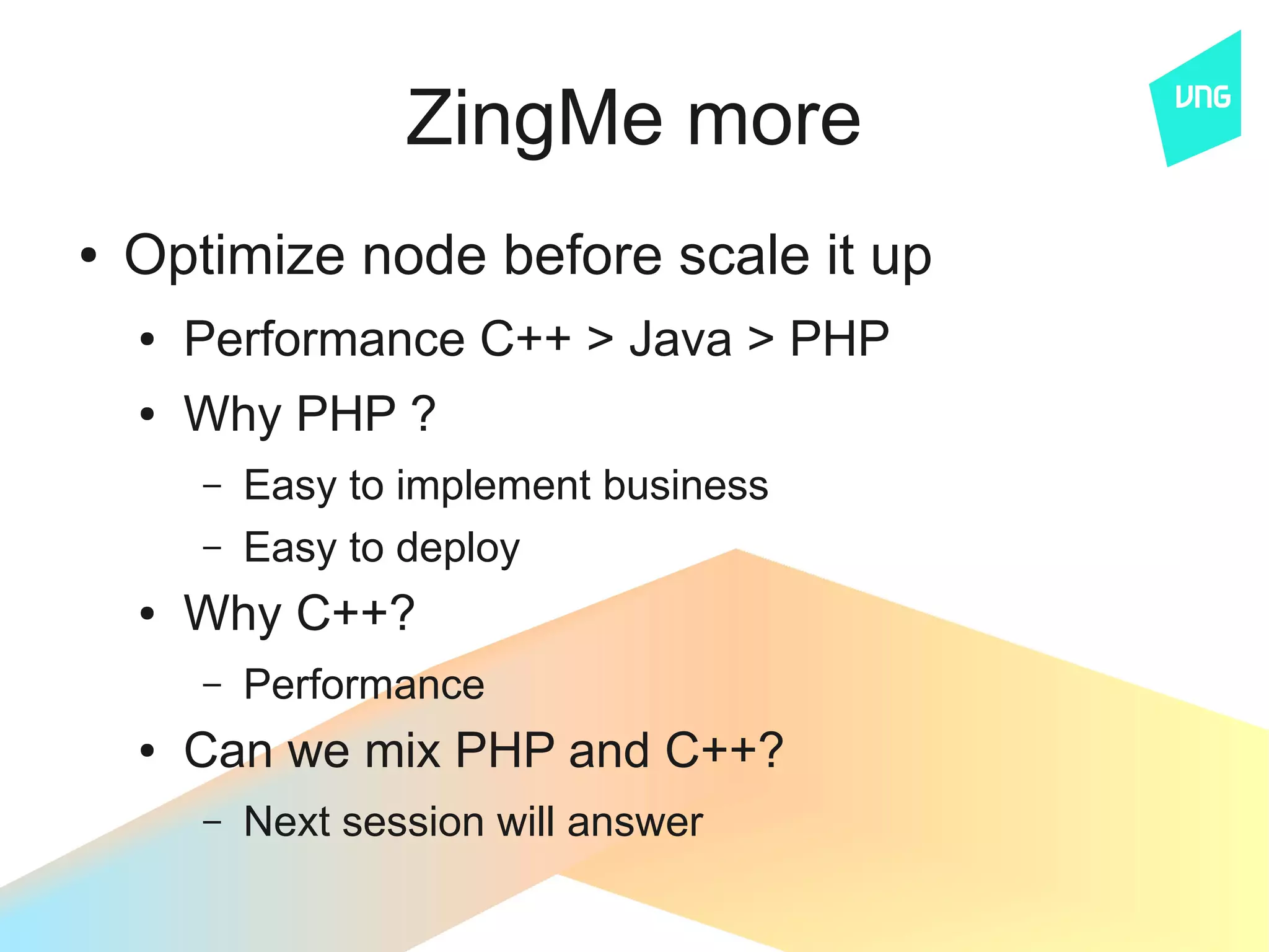 ZingMe more
●   Optimize node before scale it up
    ●   Performance C++ > Java > PHP
    ●   Why PHP ?
        –   Easy to implement business
        –   Easy to deploy
    ●   Why C++?
        –   Performance
    ●   Can we mix PHP and C++?
        –   Next session will answer
 